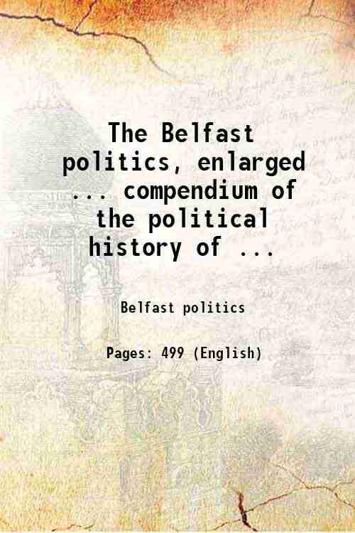 The Belfast politics, enlarged ... compendium of the political history of ... 